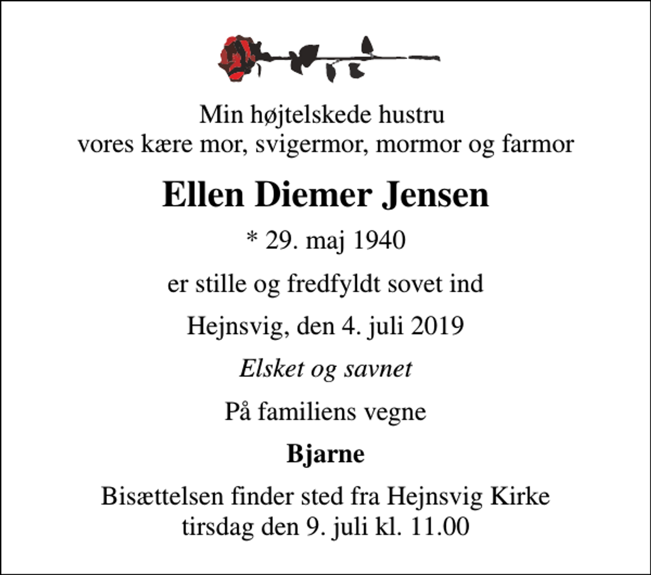 <p>Min højtelskede hustru vores kære mor, svigermor, mormor og farmor<br />Ellen Diemer Jensen<br />* 29. maj 1940<br />er stille og fredfyldt sovet ind<br />Hejnsvig, den 4. juli 2019<br />Elsket og savnet<br />På familiens vegne<br />Bjarne<br />Bisættelsen finder sted fra Hejnsvig Kirke tirsdag den 9. juli kl. 11.00</p>
