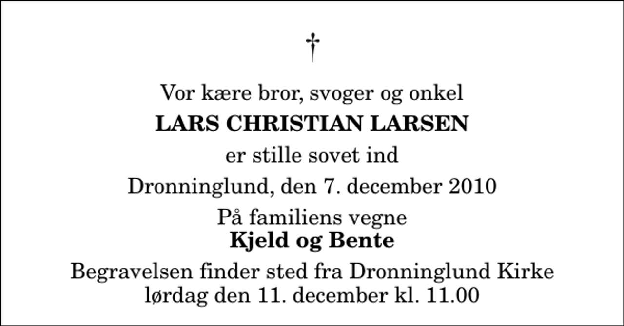 <p>Vor kære bror, svoger og onkel<br />Lars Christian Larsen<br />er stille sovet ind<br />Dronninglund, den 7. december 2010<br />På familiens vegne<br />Kjeld og Bente<br />Begravelsen finder sted fra Dronninglund Kirke lørdag den 11. december kl. 11.00</p>