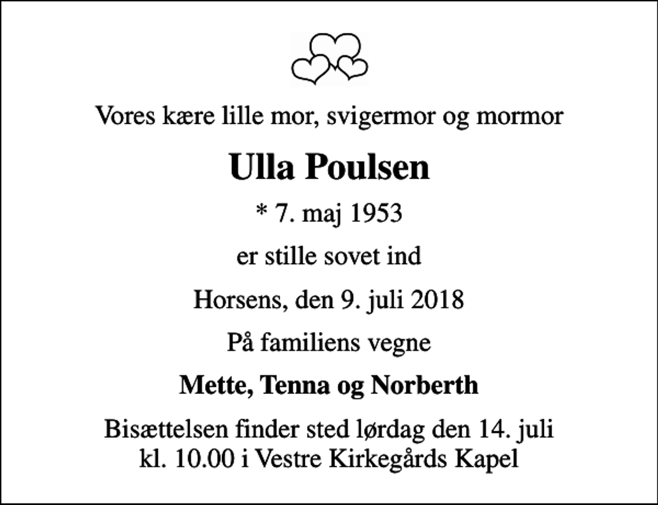 <p>Vores kære lille mor, svigermor og mormor<br />Ulla Poulsen<br />* 7. maj 1953<br />er stille sovet ind<br />Horsens, den 9. juli 2018<br />På familiens vegne<br />Mette, Tenna og Norberth<br />Bisættelsen finder sted lørdag den 14. juli kl. 10.00 i Vestre Kirkegårds Kapel</p>