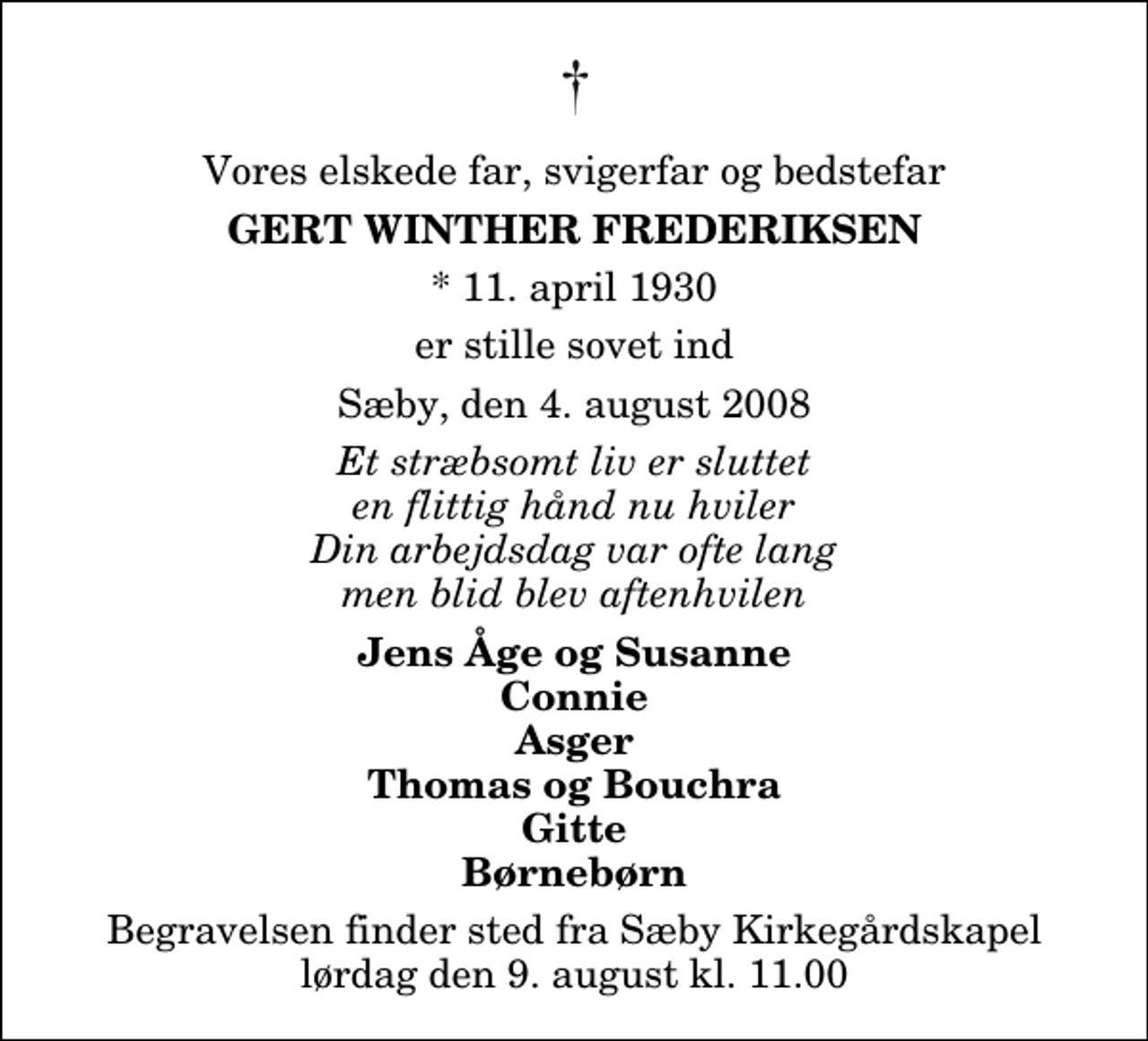 <p>Vores elskede far, svigerfar og bedstefar<br />Gert Winther Frederiksen<br />* 11. april 1930<br />er stille sovet ind<br />Sæby, den 4. august 2008<br />Et stræbsomt liv er sluttet en flittig hånd nu hviler Din arbejdsdag var ofte lang men blid blev aftenhvilen<br />Jens Åge og Susanne Connie Asger Thomas og Bouchra Gitte Børnebørn<br />Begravelsen finder sted fra Sæby Kirkegårdskapel lørdag den 9. august kl. 11.00</p>