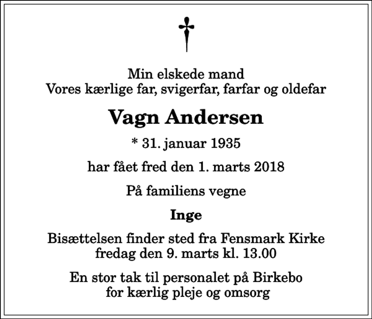 <p>Min elskede mand Vores kærlige far, svigerfar, farfar og oldefar<br />Vagn Andersen<br />* 31. januar 1935<br />har fået fred den 1. marts 2018<br />På familiens vegne<br />Inge<br />Bisættelsen finder sted fra Fensmark Kirke fredag den 9. marts kl. 13.00<br />En stor tak til personalet på Birkebo for kærlig pleje og omsorg</p>