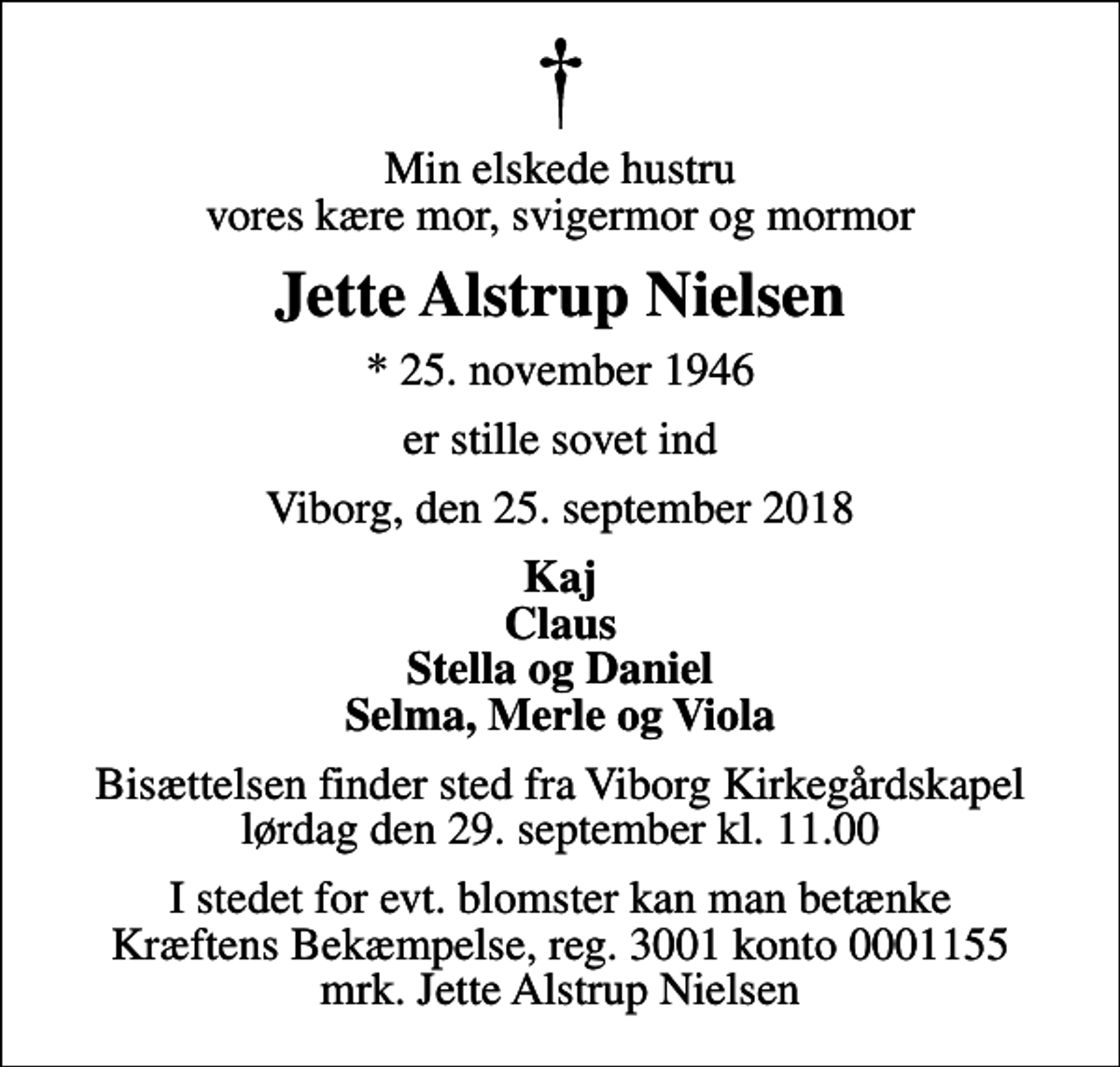 <p>Min elskede hustru vores kære mor, svigermor og mormor<br />Jette Alstrup Nielsen<br />* 25. november 1946<br />er stille sovet ind<br />Viborg, den 25. september 2018<br />Kaj Claus Stella og Daniel Selma, Merle og Viola<br />Bisættelsen finder sted fra Viborg Kirkegårdskapel lørdag den 29. september kl. 11.00<br />I stedet for evt. blomster kan man betænke<br />Kræftens Bekæmpelse reg.3001konto0001155mrk. Jette Alstrup<br />Nielsen</p>