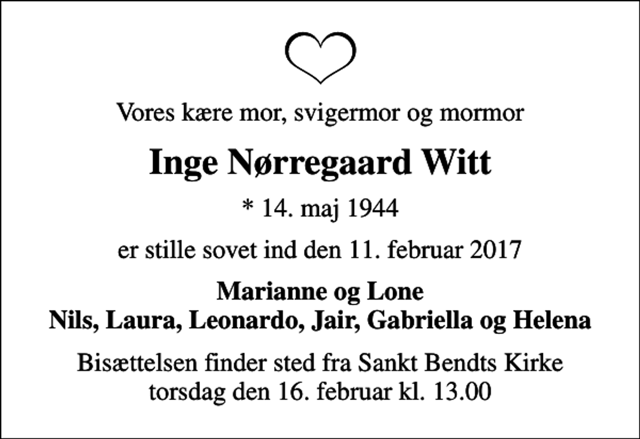 <p>Vores kære mor, svigermor og mormor<br />Inge Nørregaard Witt<br />* 14. maj 1944<br />er stille sovet ind den 11. februar 2017<br />Marianne og Lone Nils, Laura, Leonardo, Jair, Gabriella og Helena<br />Bisættelsen finder sted fra Sankt Bendts Kirke torsdag den 16. februar kl. 13.00</p>