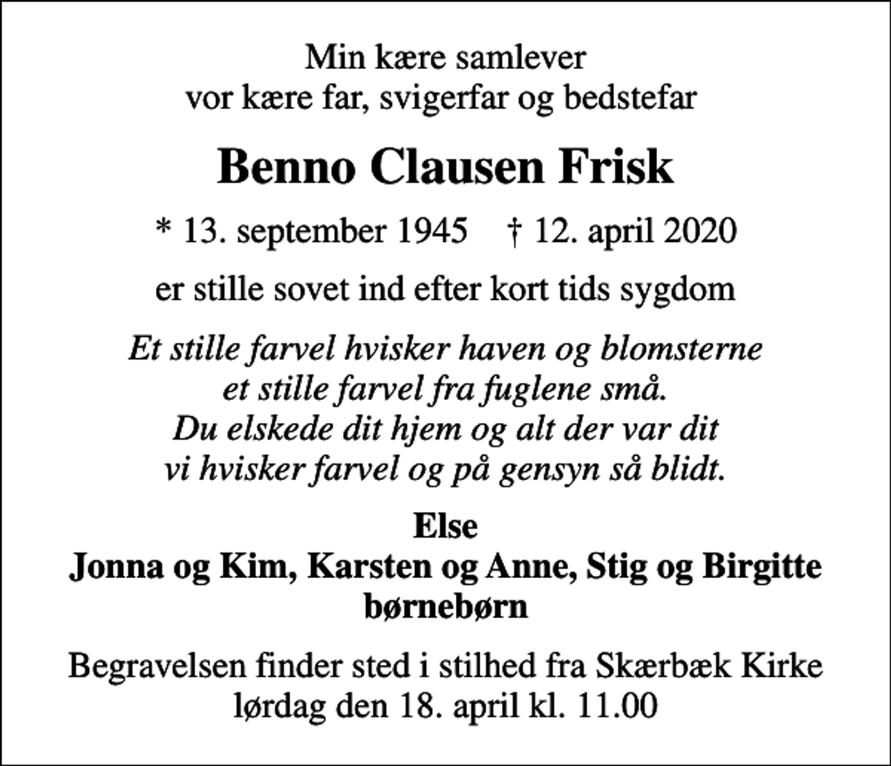<p>Min kære samlever vor kære far, svigerfar og bedstefar<br />Benno Clausen Frisk<br />* 13. september 1945 ✝ 12. april 2020<br />er stille sovet ind efter kort tids sygdom<br />Et stille farvel hvisker haven og blomsterne et stille farvel fra fuglene små. Du elskede dit hjem og alt der var dit vi hvisker farvel og på gensyn så blidt.<br />Else Jonna og Kim, Karsten og Anne, Stig og Birgitte børnebørn<br />Begravelsen finder sted i stilhed fra Skærbæk Kirke lørdag den 18. april kl. 11.00</p>