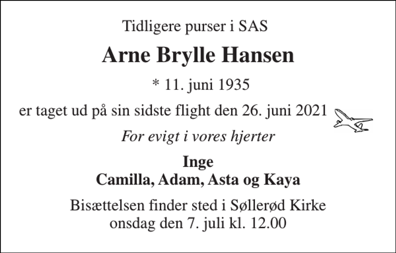 <p>Tidligere Purser i SAS<br />Arne Brylle Hansen<br />* 11. juni 1935<br />er taget ud på sin sidste flight den 26. juni 2021<br />For evigt i vores hjerter<br />Inge Camilla, Adam, Asta og Kaya<br />Bisættelsen​ finder sted i Søllerød Kirke​ onsdag den 7. juli​ kl. 12.00</p>
