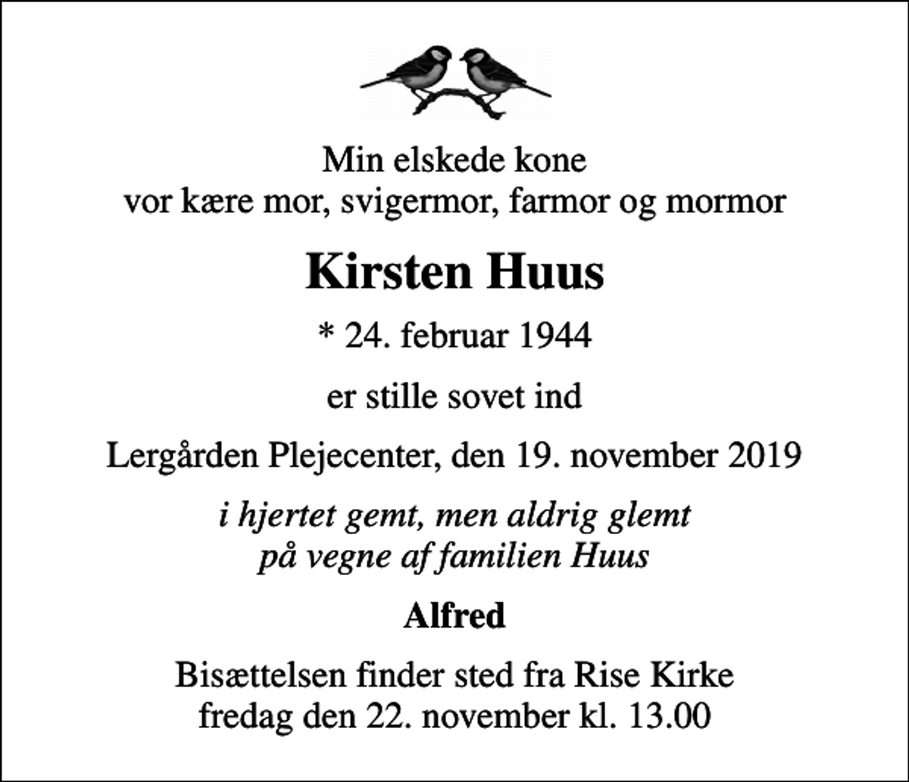 <p>Min elskede kone vor kære mor, svigermor, farmor og mormor<br />Kirsten Huus<br />* 24. februar 1944<br />er stille sovet ind<br />Lergården Plejecenter, den 19. november 2019<br />i hjertet gemt, men aldrig glemt på vegne af familien Huus<br />Alfred<br />Bisættelsen finder sted fra Rise Kirke fredag den 22. november kl. 13.00</p>