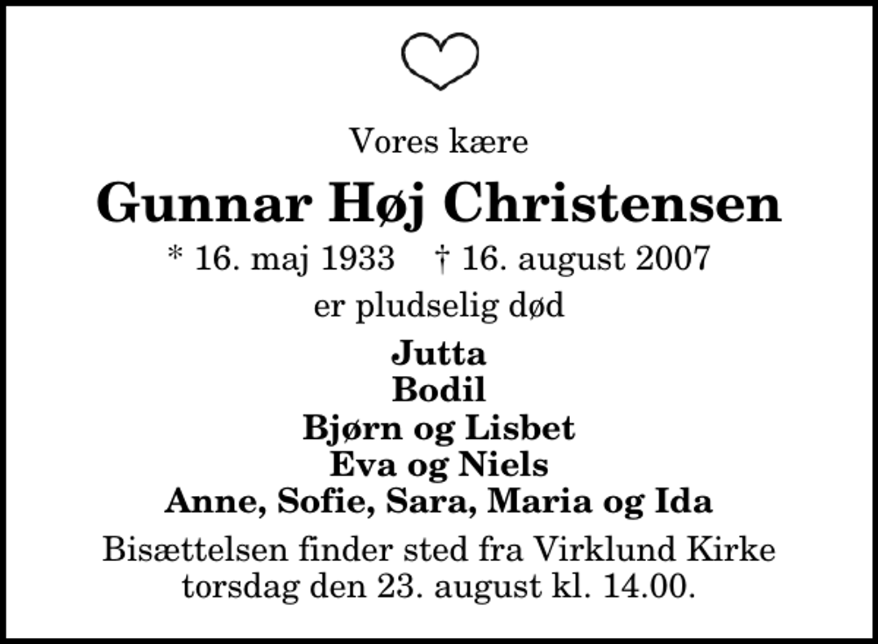 <p>Vores kære<br />Gunnar Høj Christensen<br />* 16. maj 1933 ✝ 16. august 2007<br />er pludselig død<br />Jutta Bodil Bjørn og Lisbet Eva og Niels Anne, Sofie, Sara, Maria og Ida<br />Bisættelsen finder sted fra Virklund Kirke torsdag den 23. august kl. 14.00</p>
