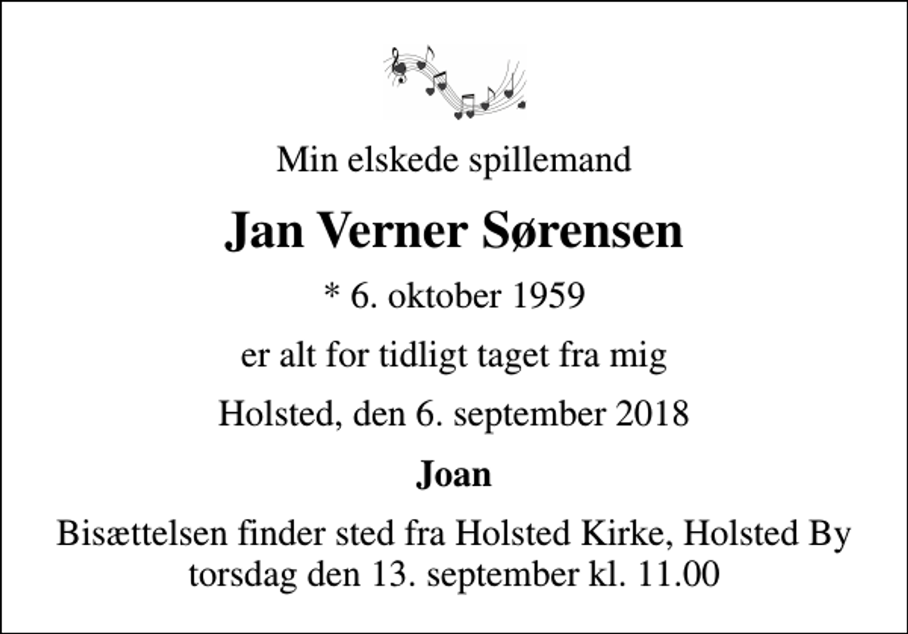 <p>Min elskede spillemand<br />Jan Verner Sørensen<br />* 6. oktober 1959<br />er alt for tidligt taget fra mig<br />Holsted, den 6. september 2018<br />Joan<br />Bisættelsen finder sted fra Holsted Kirke, Holsted By torsdag den 13. september kl. 11.00</p>