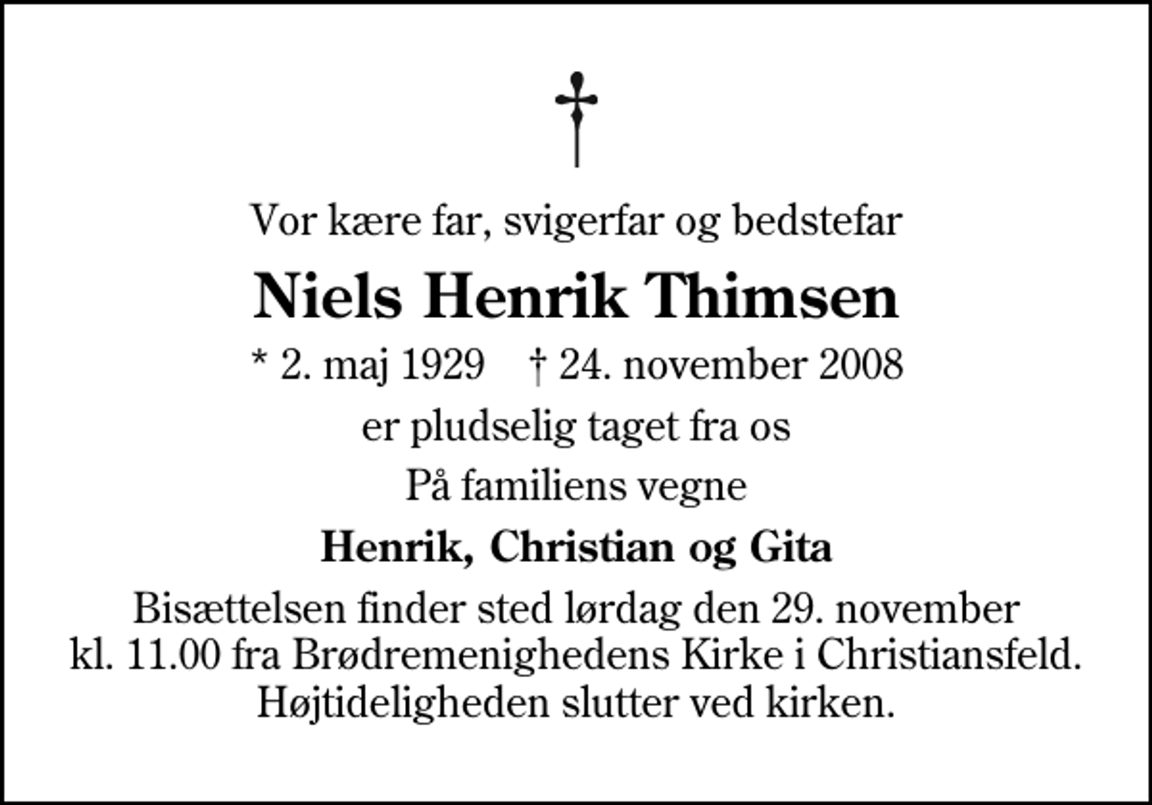 <p>Vor kære far, svigerfar og bedstefar<br />Niels Henrik Thimsen<br />* 2. maj 1929 ✝ 24. november 2008<br />er pludselig taget fra os<br />På familiens vegne<br />Henrik, Christian og Gita<br />Bisættelsen finder sted lørdag den 29. november kl. 11.00 fra Brødremenighedens Kirke i Christiansfeld Højtideligheden slutter ved kirken.</p>