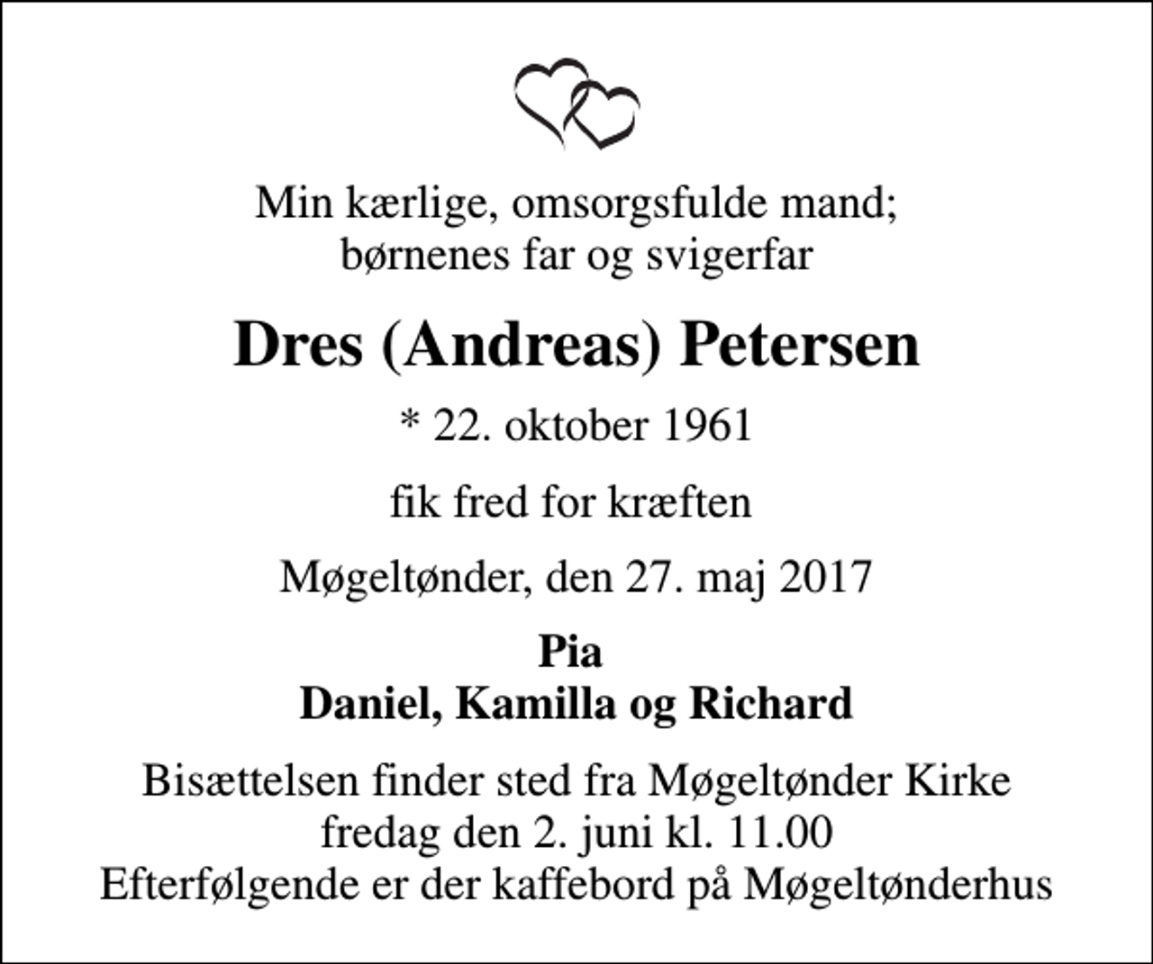 <p>Min kærlige, omsorgsfulde mand; børnenes far og svigerfar<br />Dres (Andreas) Petersen<br />* 22. oktober 1961<br />fik fred for kræften<br />Møgeltønder, den 27. maj 2017<br />Pia Daniel, Kamilla og Richard<br />Bisættelsen finder sted fra Møgeltønder Kirke fredag den 2. juni kl. 11.00 Efterfølgende er der kaffebord på Møgeltønderhus</p>