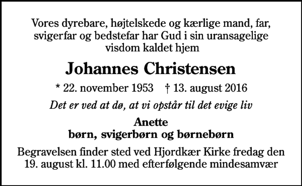 <p>Vores dyrebare, højtelskede og kærlige mand, far, svigerfar og bedstefar har Gud i sin uransagelige visdom kaldet hjem<br />Johannes Christensen<br />* 22. november 1953 ✝ 13. august 2016<br />Det er ved at dø, at vi opstår til det evige liv<br />Anette børn, svigerbørn og børnebørn<br />Begravelsen finder sted ved Hjordkær Kirke fredag den 19. august kl. 11.00 med efterfølgende mindesamvær</p>