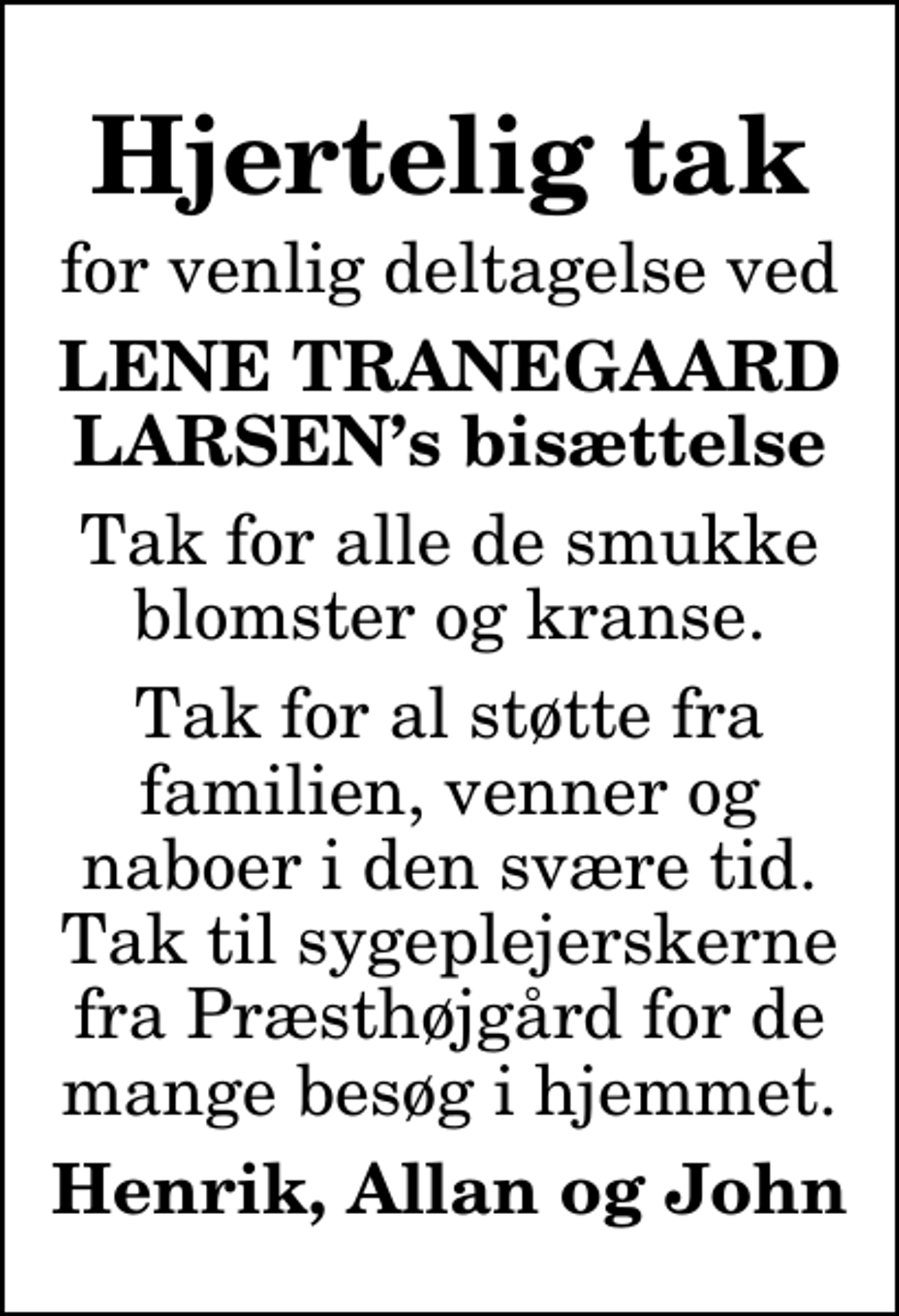 <p>Hjertelig tak<br />for venlig deltagelse ved<br />LENE TRANEGAARD LARSENs bisættelse<br />Tak for alle de smukke blomster og kranse.<br />Tak for al støtte fra familien, venner og naboer i den svære tid. Tak til sygeplejerskerne fra Præsthøjgård for de mange besøg i hjemmet.<br />Henrik, Allan og John</p>