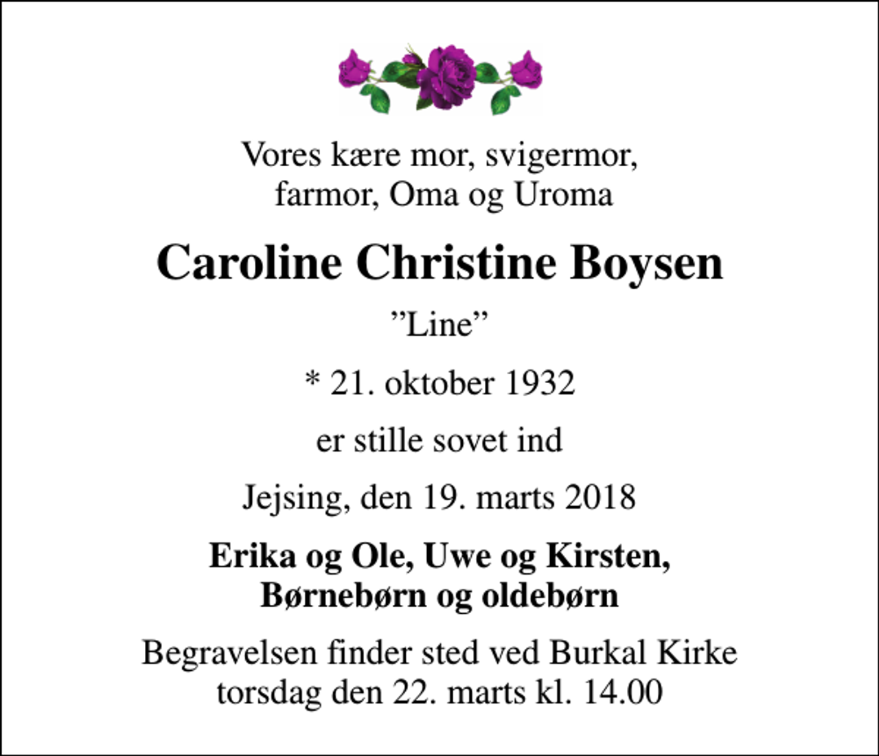 <p>Vores kære mor, svigermor, farmor, Oma og Uroma<br />Caroline Christine Boysen<br />Line<br />* 21. oktober 1932<br />er stille sovet ind<br />Jejsing, den 19. marts 2018<br />Erika og Ole, Uwe og Kirsten, Børnebørn og oldebørn<br />Begravelsen finder sted ved Burkal Kirke torsdag den 22. marts kl. 14.00</p>
