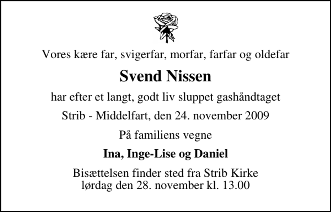 <p>Vores kære far, svigerfar, morfar, farfar og oldefar<br />Svend Nissen<br />har efter et langt, godt liv sluppet gashåndtaget<br />Strib - Middelfart, den 24. november 2009<br />På familiens vegne<br />Ina, Inge-Lise og Daniel<br />Bisættelsen finder sted fra Strib Kirke lørdag den 28. november kl. 13.00</p>