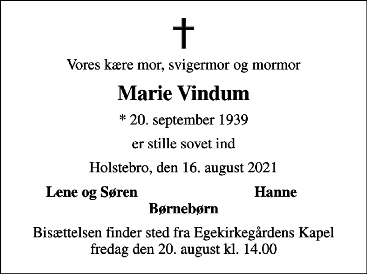 <p>Vores kære mor, svigermor og mormor<br />Marie Vindum<br />* 20. september 1939<br />er stille sovet ind<br />Holstebro, den 16. august 2021<br />Lene og Søren<br />Hanne<br />Bisættelsen finder sted fra Egekirkegårdens Kapel fredag den 20. august kl. 14.00</p>