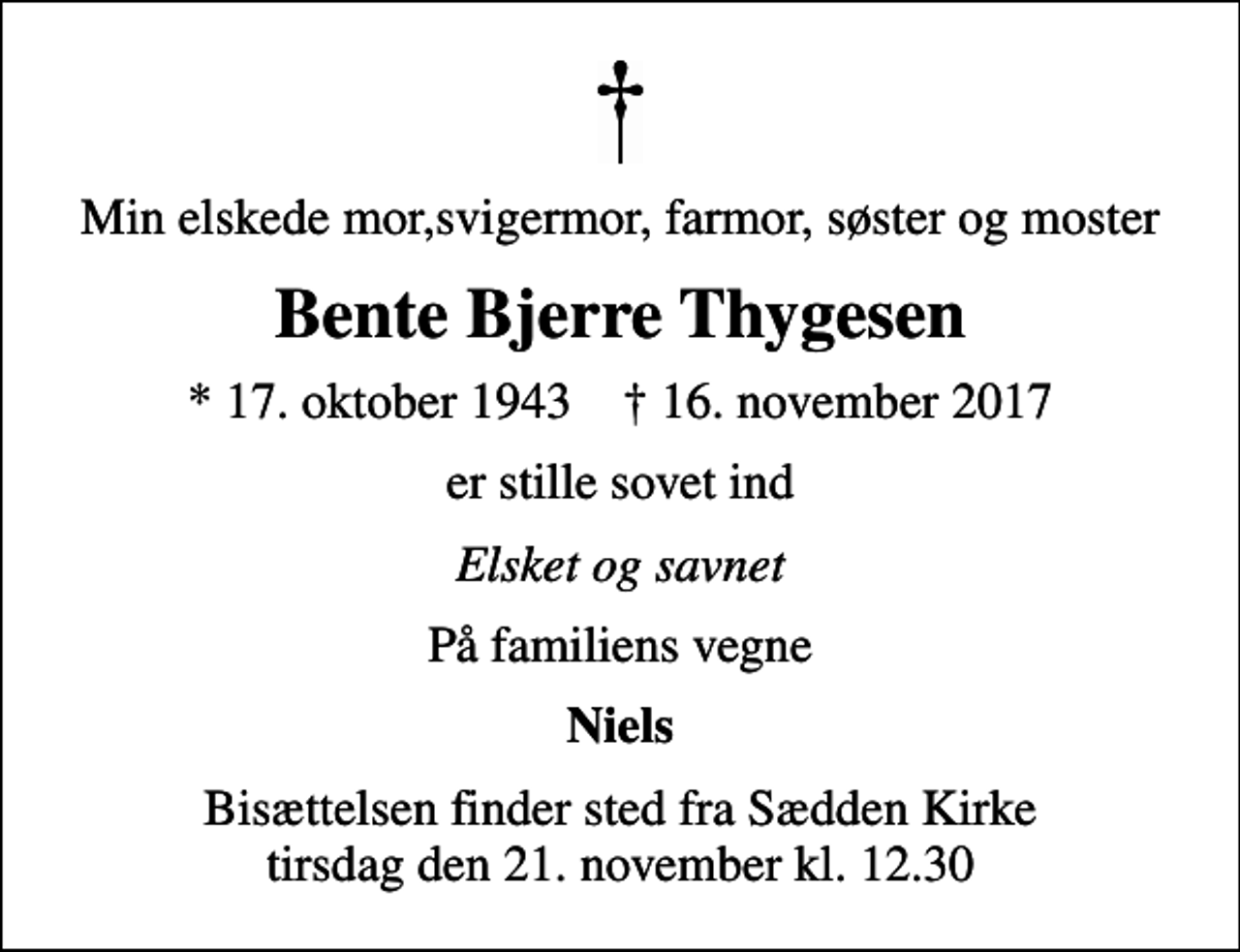 <p>Min elskede mor,svigermor, farmor, søster og moster<br />Bente Bjerre Thygesen<br />* 17. oktober 1943 ✝ 16. november 2017<br />er stille sovet ind<br />Elsket og savnet<br />På familiens vegne<br />Niels<br />Bisættelsen finder sted fra Sædden Kirke tirsdag den 21. november kl. 12.30</p>