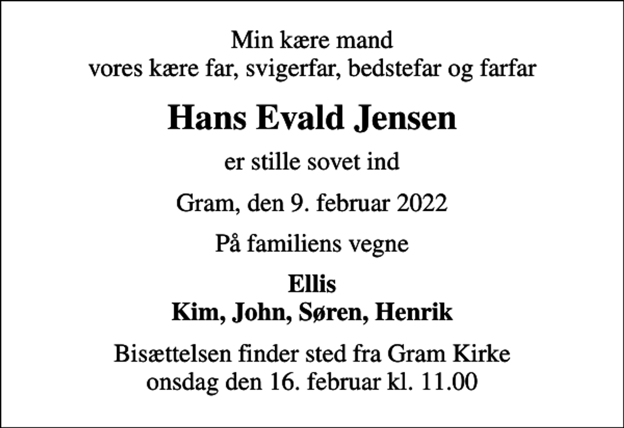 <p>Min kære mand vores kære far, svigerfar, bedstefar og farfar<br />Hans Evald Jensen<br />er stille sovet ind<br />Gram, den 9. februar 2022<br />På familiens vegne<br />Ellis Kim, John, Søren, Henrik<br />Bisættelsen finder sted fra Gram Kirke onsdag den 16. februar kl. 11.00</p>