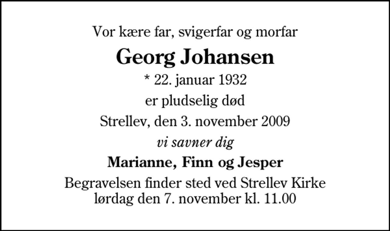 <p>Vor kære far, svigerfar og morfar<br />Georg Johansen<br />* 22. januar 1932<br />er pludselig død<br />Strellev, den 3. november 2009<br />vi savner dig<br />Marianne, Finn og Jesper<br />Begravelsen finder sted ved Strellev Kirke lørdag den 7. november kl. 11.00</p>