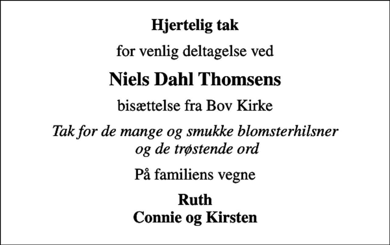<p>Hjertelig tak<br />for venlig deltagelse ved<br />Niels Dahl Thomsens<br />bisættelse fra Bov Kirke<br />Tak for de mange og smukke blomsterhilsner og de trøstende ord<br />På familiens vegne<br />Ruth Connie og Kirsten</p>