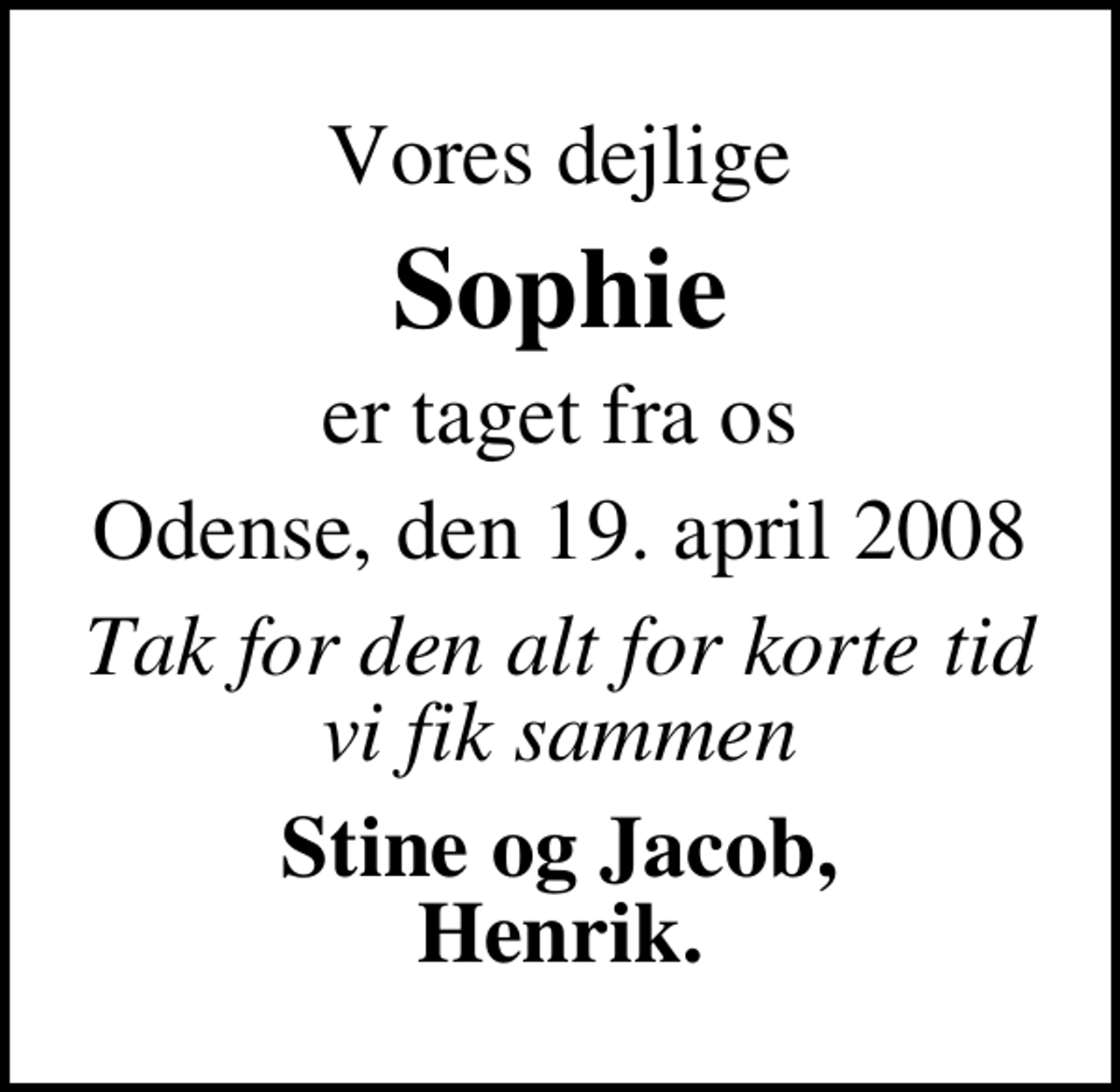 <p>Vores dejlige<br />Sophie<br />er taget fra os<br />Odense, den 19. april 2008<br />Tak for den alt for korte tid vi fik sammen<br />Stine og Jacob, Henrik.</p>