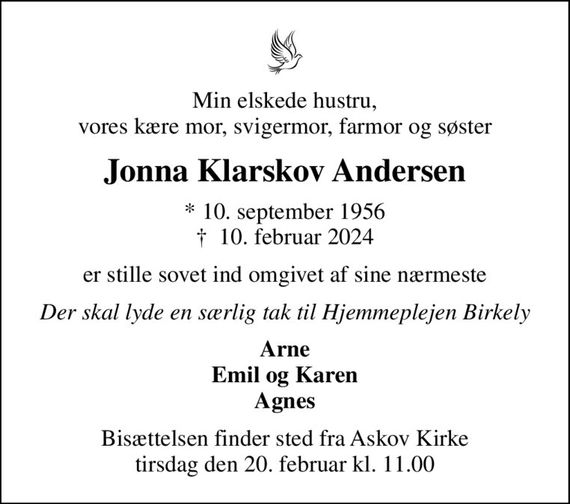 Min elskede hustru, vores kære mor, svigermor, farmor og søster
Jonna Klarskov Andersen
* 10. september 1956
						&#x271d; 10. februar 2024
er stille sovet ind omgivet af sine nærmeste
Der skal lyde en særlig tak til Hjemmeplejen Birkely
Arne Emil og Karen Agnes
Bisættelsen finder sted fra Askov Kirke  tirsdag den 20. februar kl. 11.00