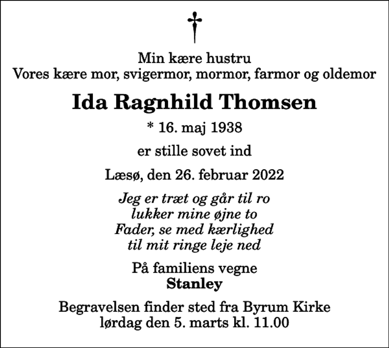 <p>Min kære hustru Vores kære mor, svigermor, mormor, farmor og oldemor<br />Ida Ragnhild Thomsen<br />* 16. maj 1938<br />er stille sovet ind<br />Læsø, den 26. februar 2022<br />Jeg er træt og går til ro lukker mine øjne to Fader, se med kærlighed til mit ringe leje ned<br />På familiens vegne<br />Stanley<br />Begravelsen finder sted fra Byrum Kirke lørdag den 5. marts kl. 11.00</p>