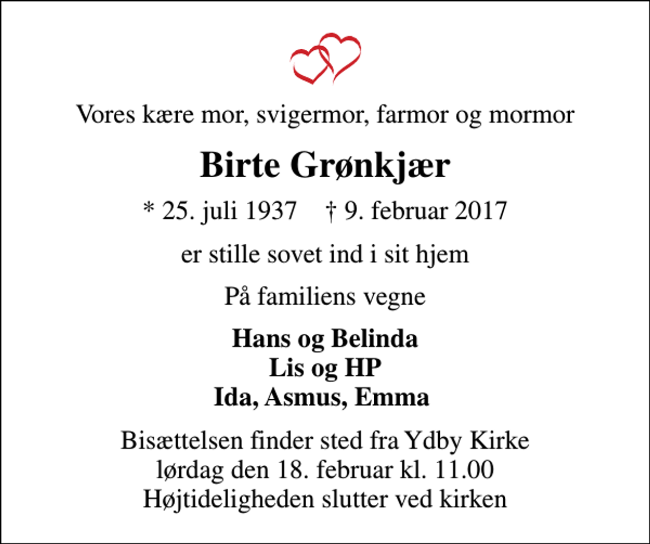 <p>Vores kære mor, svigermor, farmor og mormor<br />Birte Grønkjær<br />* 25. juli 1937 ✝ 9. februar 2017<br />er stille sovet ind i sit hjem<br />På familiens vegne<br />Hans og Belinda Lis og HP Ida, Asmus, Emma<br />Bisættelsen finder sted fra Ydby Kirke lørdag den 18. februar kl. 11.00 Højtideligheden slutter ved kirken</p>