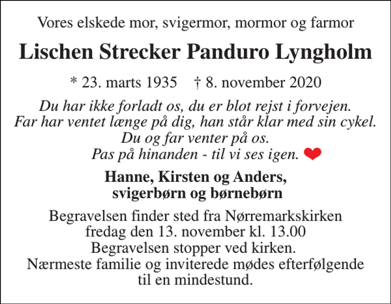 <p>Vores elskede mor, svigermor, mormor og farmor<br />Lischen Strecker Panduro Lyngholm<br />*​ 23. marts 1935​ †​ 8. november 2020<br />Du har ikke forladt os, du er blot rejst i forvejen. Far har ventet længe på dig, han står klar med sin cykel. Du og far venter på os. Pas på hinanden - til vi ses igen.<br />Hanne, Kirsten og Anders, svigerbørn og børnebørn<br />Begravelsen​ finder sted fra Nørremarkskirken​ fredag den 13. november​ kl. 13.00 Begravelsen stopper ved kirken. Nærmeste familie og inviterede mødes efterfølgende til en mindestund.</p>