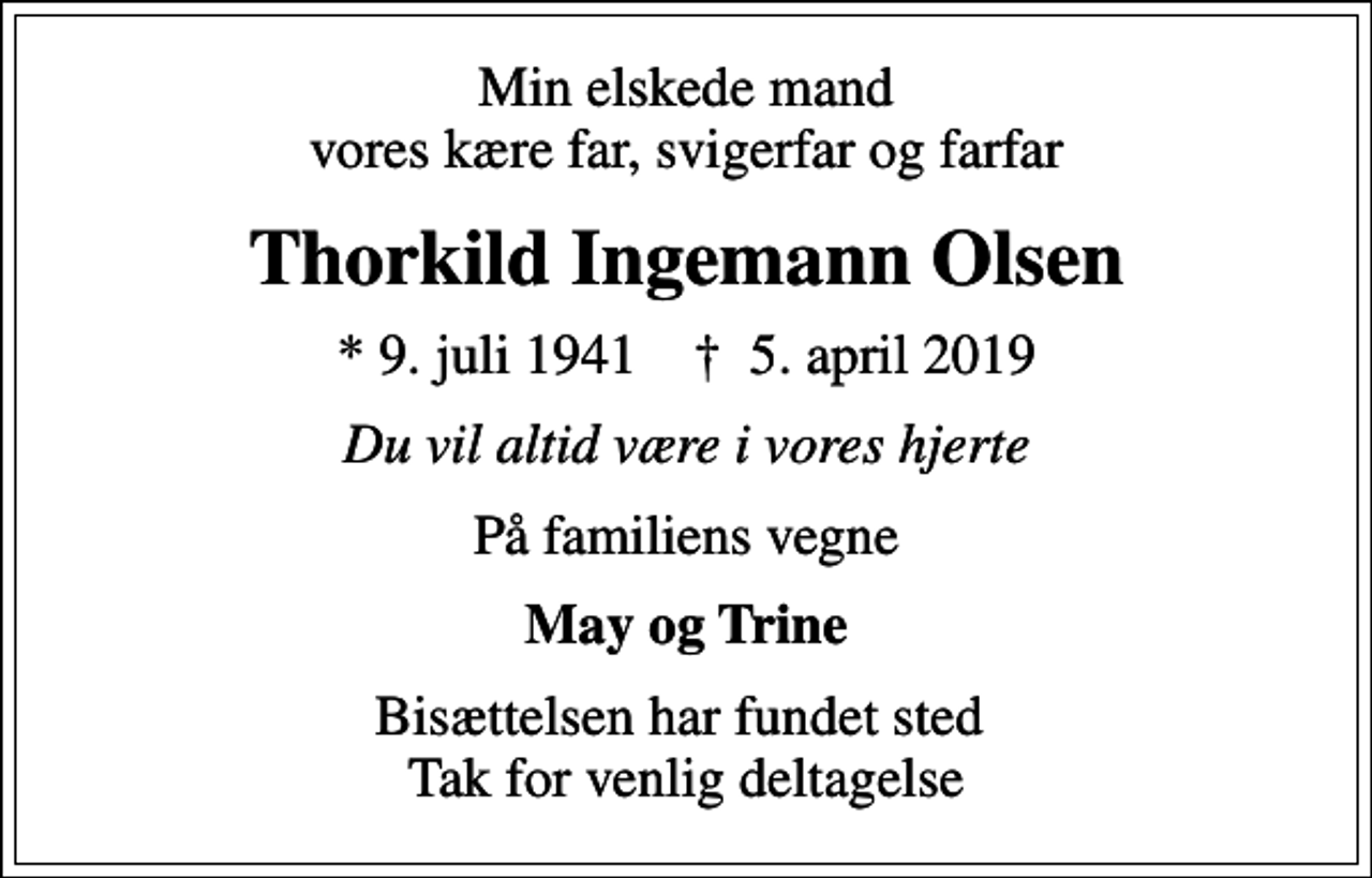 <p>Min elskede mand vores kære far, svigerfar og farfar<br />Thorkild Ingemann Olsen<br />* 9. juli 1941 ✝ 5. april 2019<br />Du vil altid være i vores hjerte<br />På familiens vegne<br />May og Trine<br />Bisættelsen har fundet sted Tak for venlig deltagelse</p>