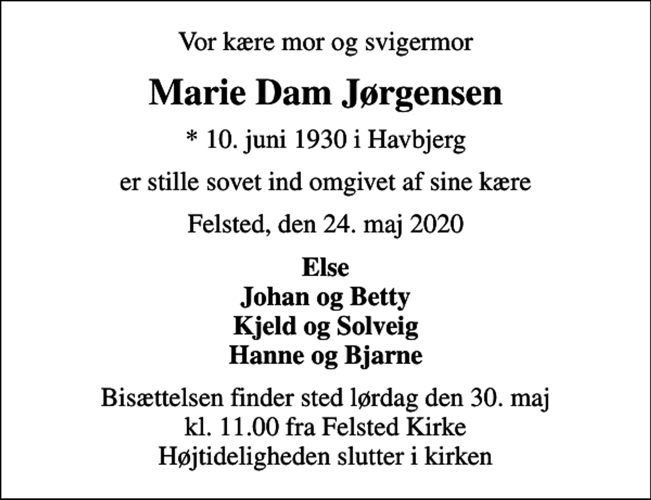 <p>Vor kære mor og svigermor<br />Marie Dam Jørgensen<br />* 10. juni 1930 i Havbjerg<br />er stille sovet ind omgivet af sine kære<br />Felsted, den 24. maj 2020<br />Else Johan og Betty Kjeld og Solveig Hanne og Bjarne<br />Bisættelsen finder sted lørdag den 30. maj kl. 11.00 fra Felsted Kirke Højtideligheden slutter i kirken</p>