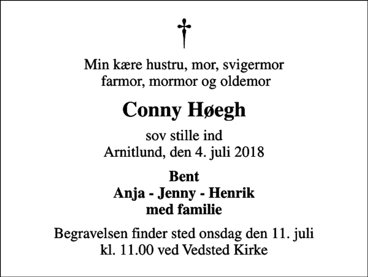 <p>Min kære hustru, mor, svigermor farmor, mormor og oldemor<br />Conny Høegh<br />sov stille ind Arnitlund, den 4. juli 2018<br />Bent Anja - Jenny - Henrik med familie<br />Begravelsen finder sted onsdag den 11. juli kl. 11.00 ved Vedsted Kirke</p>