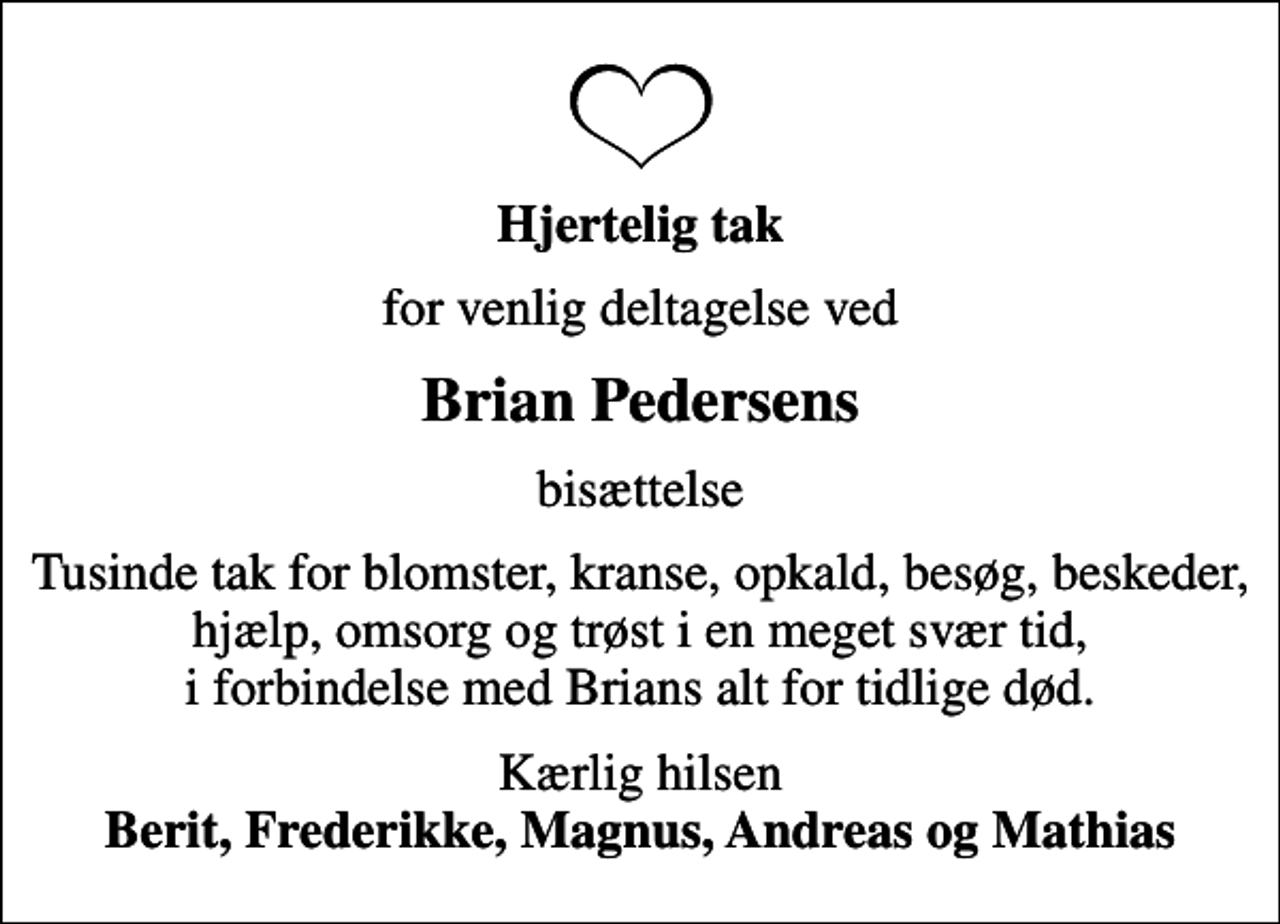 <p>Hjertelig tak<br />for venlig deltagelse ved<br />Brian Pedersens<br />bisættelse<br />Tusinde tak for blomster, kranse, opkald, besøg, beskeder, hjælp, omsorg og trøst i en meget svær tid, i forbindelse med Brians alt for tidlige død.<br />Kærlig hilsen <em>Berit, Frederikke, Magnus, Andreas og Mathias</em></p>
