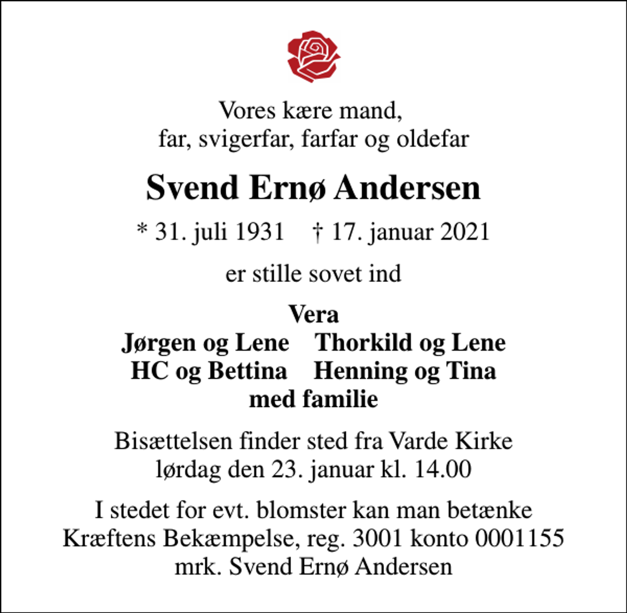 <p>Vores kære mand, far, svigerfar, farfar og oldefar<br />Svend Ernø Andersen<br />* 31. juli 1931 ✝ 17. januar 2021<br />er stille sovet ind<br />Vera Jørgen og Lene Thorkild og Lene HC og Bettina Henning og Tina med familie<br />Bisættelsen finder sted fra Varde Kirke lørdag den 23. januar kl. 14.00<br />I stedet for evt. blomster kan man betænke<br />Kræftens Bekæmpelse reg.3001konto0001155mrk. Svend Ernø<br />Andersen</p>