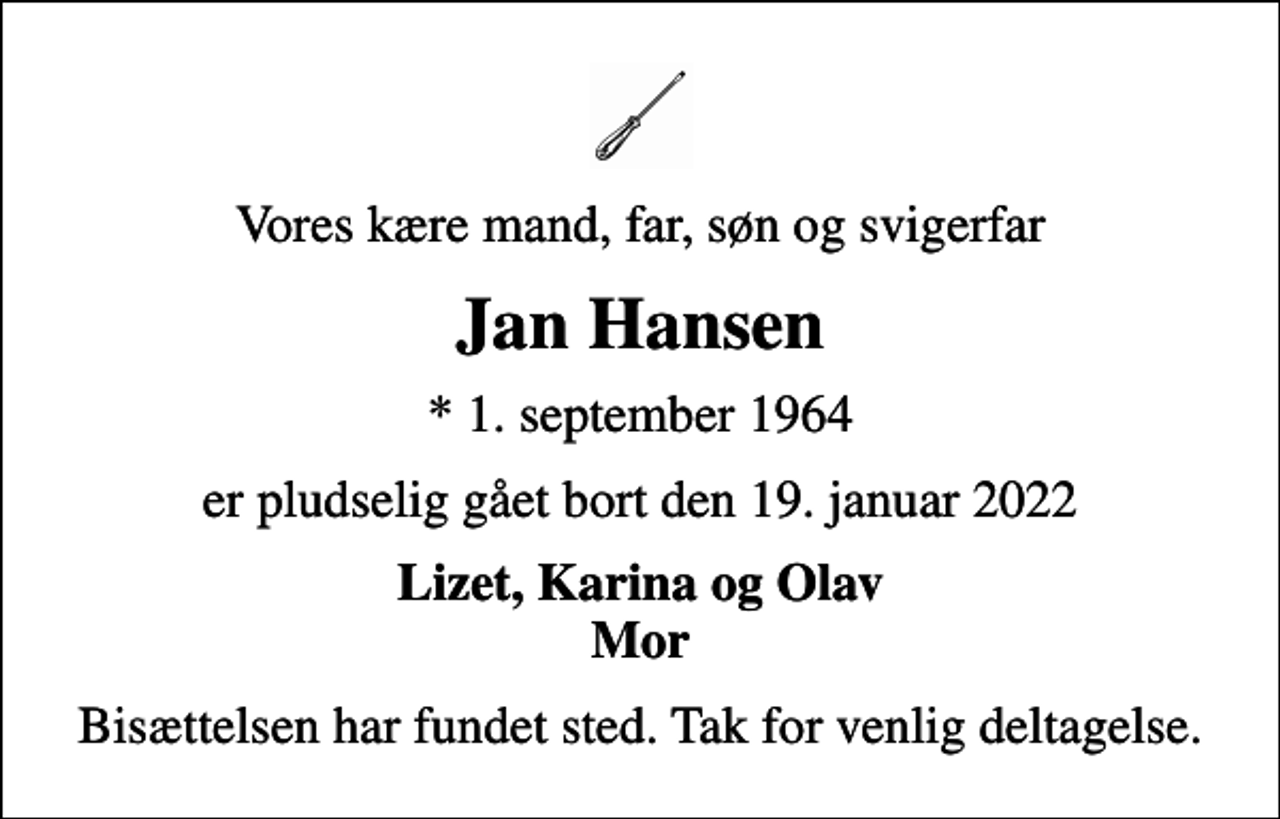 <p>Vores kære mand, far, søn og svigerfar<br />Jan Hansen<br />* 1. september 1964<br />er pludselig gået bort den 19. januar 2022<br />Lizet, Karina og Olav Mor<br />Bisættelsen har fundet sted. Tak for venlig deltagelse.</p>