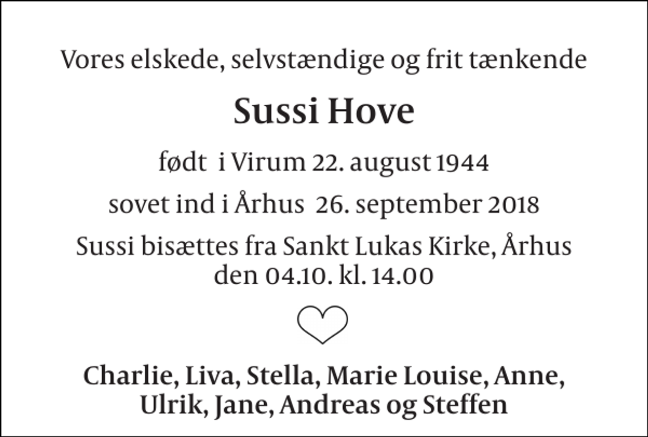<p>Vores elskede, selvstændige og frit tænkende<br />Sussi Hove<br />født i Virum 22. august 1944<br />sovet ind i Århus 26. september 2018<br />Sussi bisættes fra Sankt Lukas Kirke, Århus den 04.10. kl. 14.00<br />Charlie, Liva, Stella, Marie Louise, Anne, Ulrik, Jane, Andreas og Steffen</p>