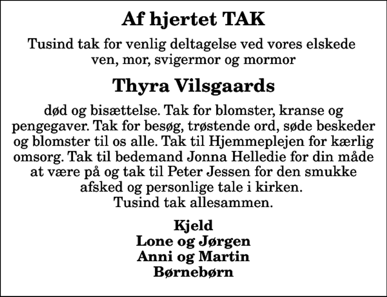 <p>Af hjertet TAK<br />Tusind tak for venlig deltagelse ved vores elskede ven, mor, svigermor og mormor<br />Thyra Vilsgaards<br />død og bisættelse. Tak for blomster, kranse og pengegaver. Tak for besøg, trøstende ord, søde beskeder og blomster til os alle. Tak til Hjemmeplejen for kærlig omsorg. Tak til bedemand Jonna Helledie for din måde at være på og tak til Peter Jessen for den smukke afsked og personlige tale i kirken. Tusind tak allesammen.<br />Kjeld Lone og Jørgen Anni og Martin Børnebørn</p>