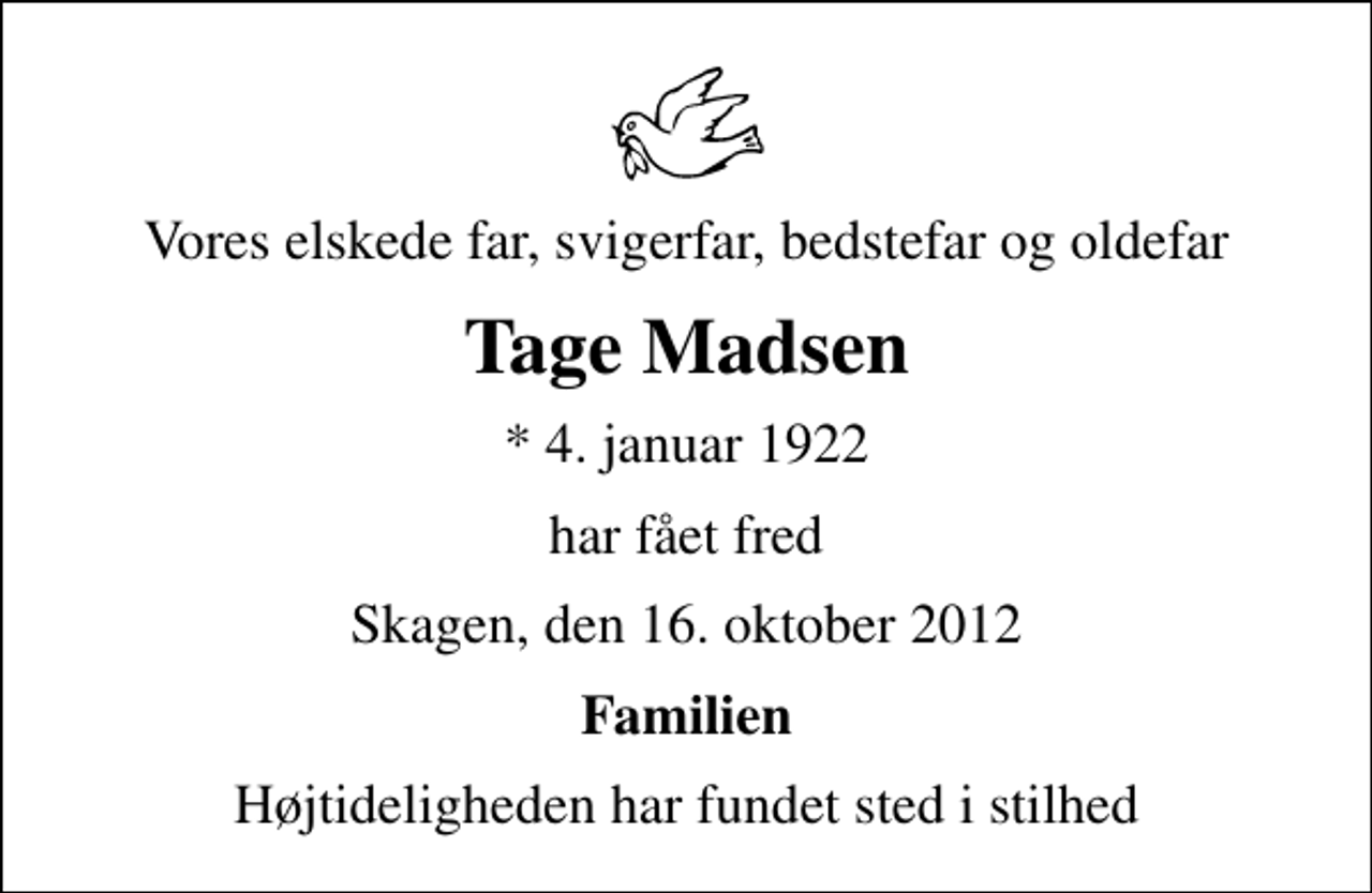 <p>Vores elskede far, svigerfar, bedstefar og oldefar<br />Tage Madsen<br />* 4. januar 1922<br />har fået fred<br />Skagen, den 16. oktober 2012<br />Familien<br />Højtideligheden har fundet sted i stilhed</p>