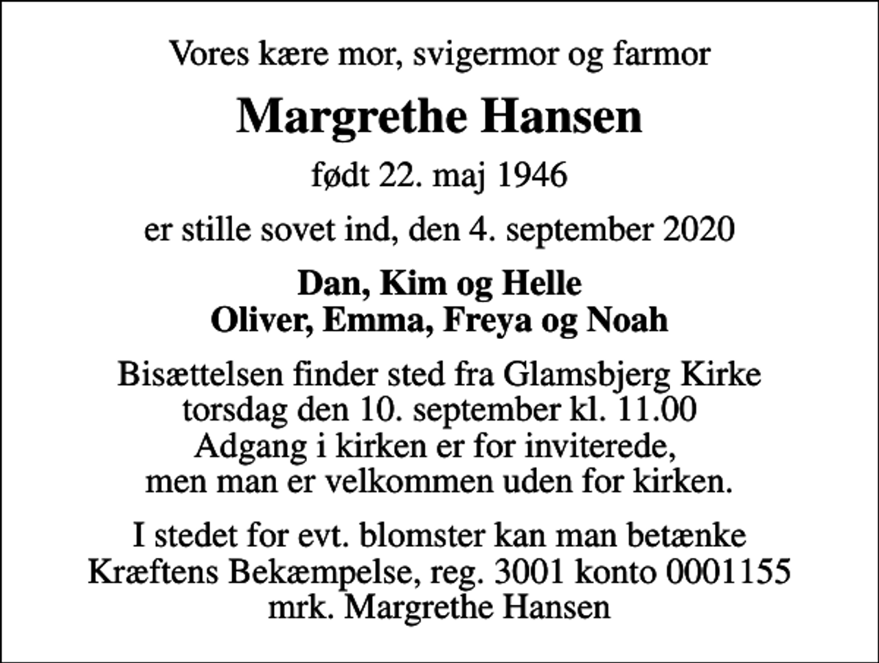 <p>Vores kære mor, svigermor og farmor<br />Margrethe Hansen<br />født 22. maj 1946<br />er stille sovet ind, den 4. september 2020<br />Dan, Kim og Helle Oliver, Emma, Freya og Noah<br />Bisættelsen finder sted fra Glamsbjerg Kirke torsdag den 10. september kl. 11.00 Adgang i kirken er for inviterede, men man er velkommen uden for kirken.<br />I stedet for evt. blomster kan man betænke<br />Kræftens Bekæmpelse reg.3001konto0001155mrk. Margrethe<br />Hansen</p>