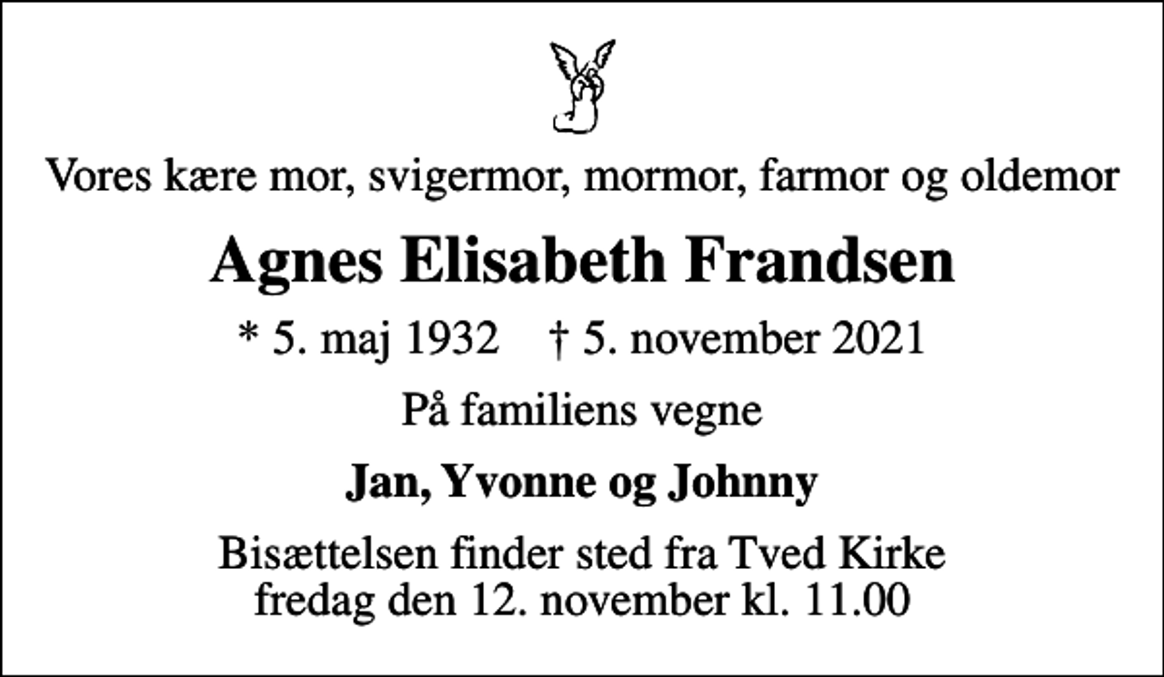 <p>Vores kære mor, svigermor, mormor, farmor og oldemor<br />Agnes Elisabeth Frandsen<br />* 5. maj 1932 ✝ 5. november 2021<br />På familiens vegne<br />Jan, Yvonne og Johnny<br />Bisættelsen finder sted fra Tved Kirke fredag den 12. november kl. 11.00</p>
