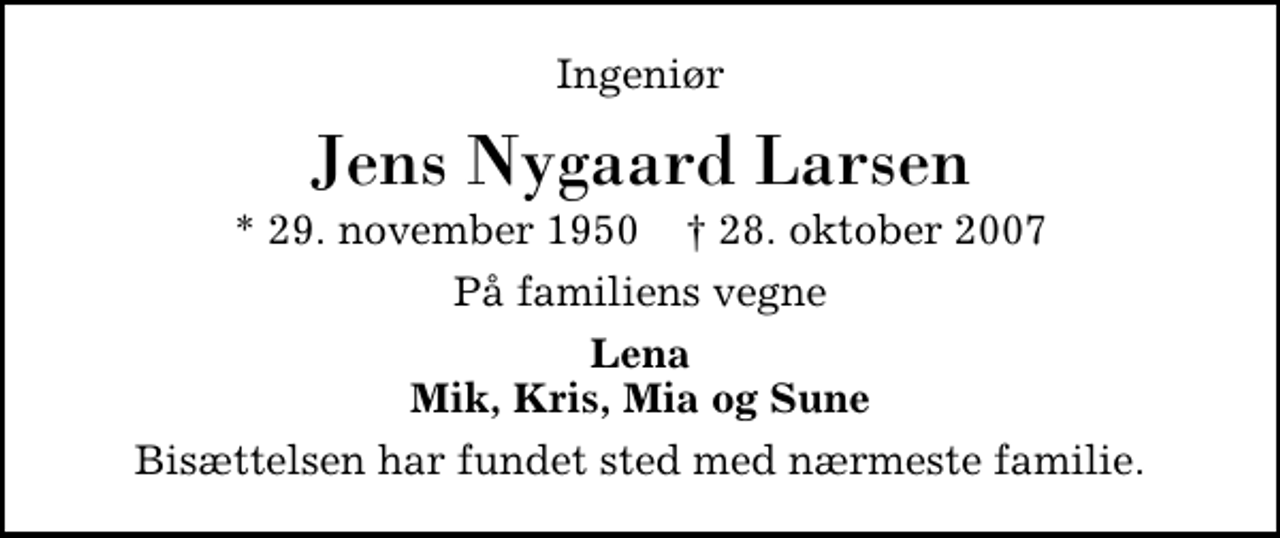 <p>Ingeniør<br />Jens Nygaard Larsen<br />* 29. november 1950 ✝ 28. oktober 2007<br />På familiens vegne<br />Lena Mik, Kris, Mia og Sune<br />Bisættelsen har fundet sted med nærmeste familie.</p>