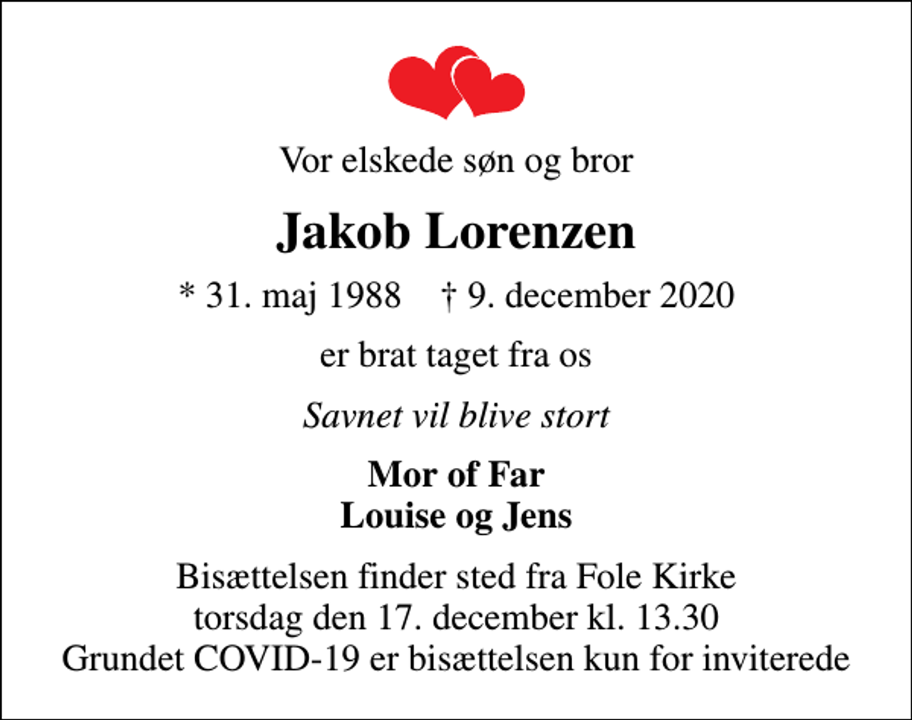 <p>Vor elskede søn og bror<br />Jakob Lorenzen<br />* 31. maj 1988 ✝ 9. december 2020<br />er brat taget fra os<br />Savnet vil blive stort<br />Mor of Far Louise og Jens<br />Bisættelsen finder sted fra Fole Kirke torsdag den 17. december kl. 13.30 Grundet COVID-19 er bisættelsen kun for inviterede</p>
