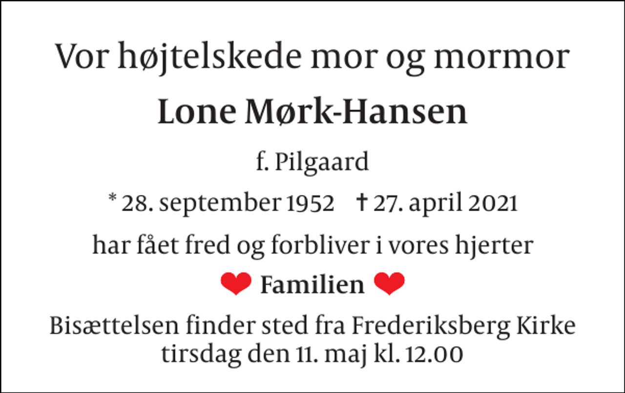 <p>Vor højtelskede mor og mormor<br />Lone Mørk-Hansen<br />f. Pilgaard<br />*​ 28. september 1952​ ✝​ 27. april 2021<br />har fået fred og forbliver i vores hjerter<br />Familien<br />Bisættelsen​ finder sted fra Frederiksberg Kirke​ tirsdag den 11. maj​ kl. 12.00</p>