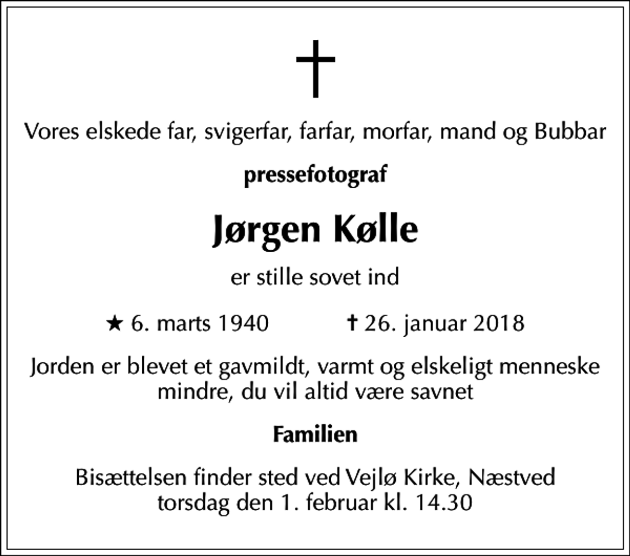 <p>Vores elskede far, svigerfar, farfar, morfar, mand og Bubbar<br />pressefotograf<br />Jørgen Kølle<br />er stille sovet ind<br />* 6. marts 1940 ✝ 26. januar 2018<br />Jorden er blevet et gavmildt, varmt og elskeligt menneske mindre, du vil altid være savnet<br />Familien<br />Bisættelsen finder sted ved Vejlø Kirke, Næstved torsdag den 1. februar kl. 14.30</p>