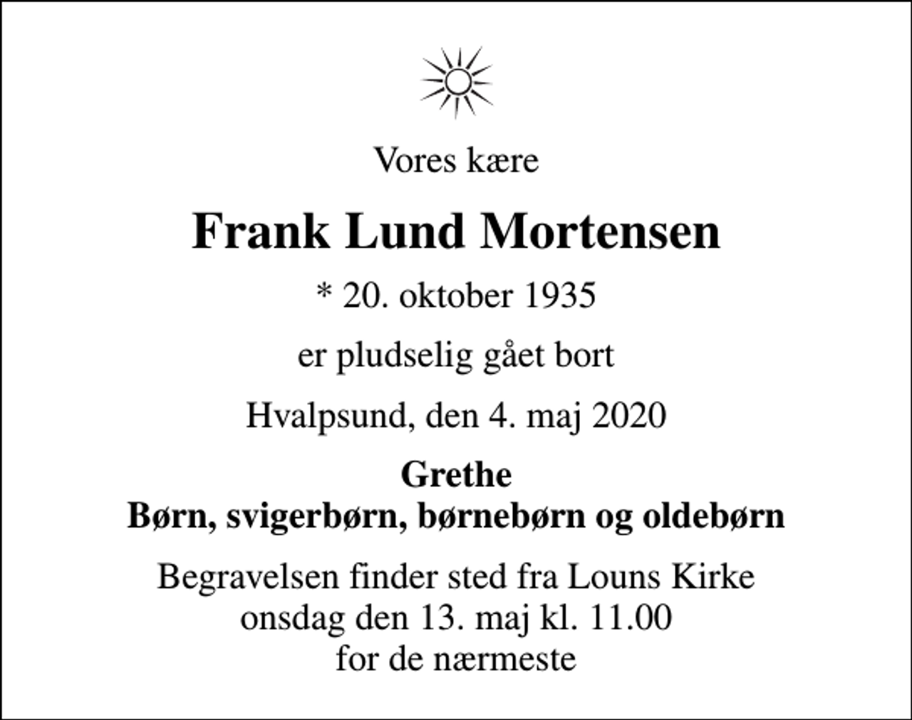 <p>Vores kære<br />Frank Lund Mortensen<br />* 20. oktober 1935<br />er pludselig gået bort<br />Hvalpsund, den 4. maj 2020<br />Grethe Børn, svigerbørn, børnebørn og oldebørn<br />Begravelsen finder sted fra Louns Kirke onsdag den 13. maj kl. 11.00 for de nærmeste</p>