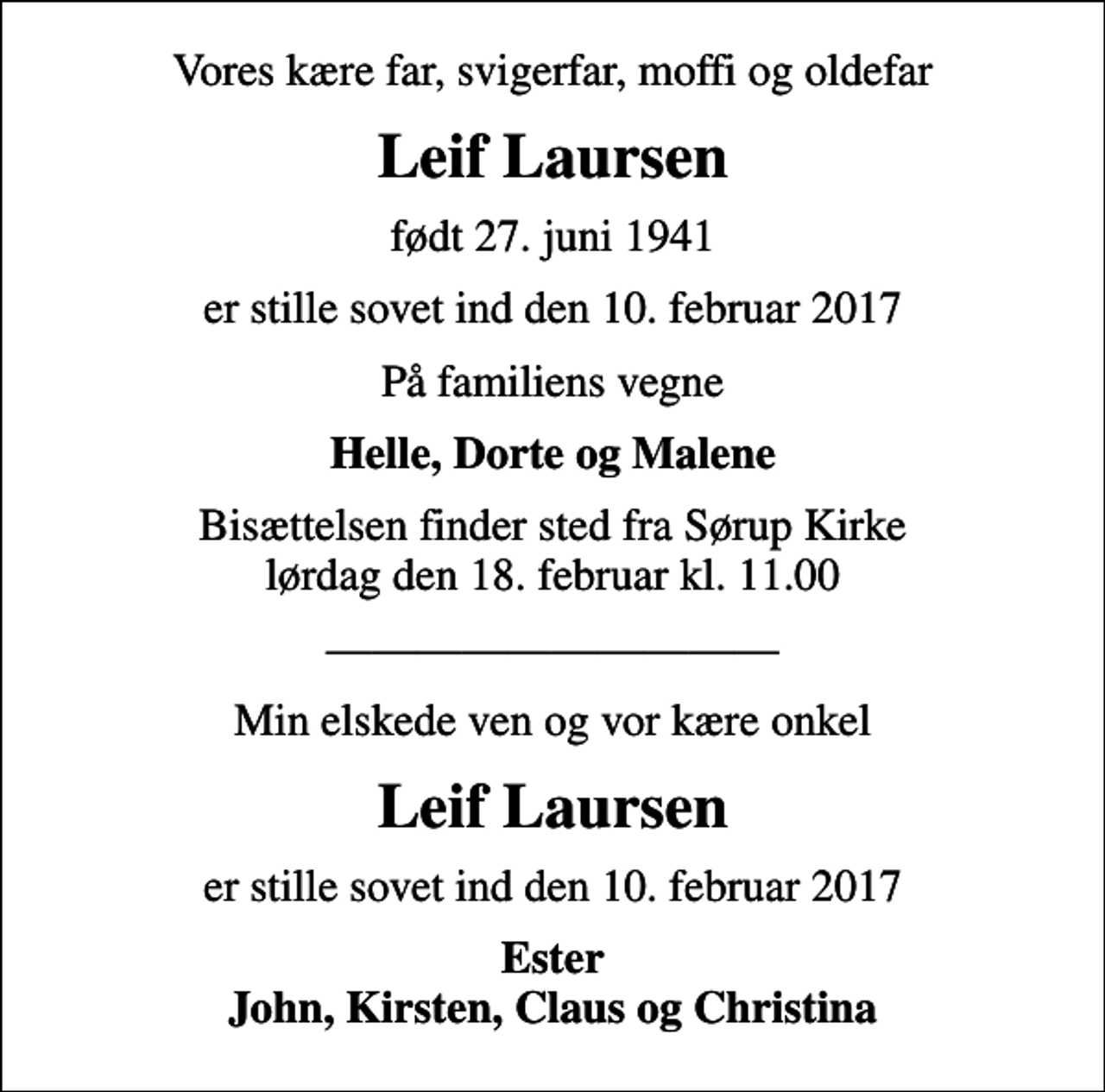 <p>Vores kære far, svigerfar, moffi og oldefar<br />Leif Laursen<br />født 27. juni 1941<br />er stille sovet ind den 10. februar 2017<br />På familiens vegne<br />Helle, Dorte og Malene<br />Bisættelsen finder sted fra Sørup Kirke lørdag den 18. februar kl. 11.00<br />Min elskede ven og vor kære onkel<br />Leif Laursen<br />er stille sovet ind den 10. februar 2017<br />Ester John, Kirsten, Claus og Christina</p>
