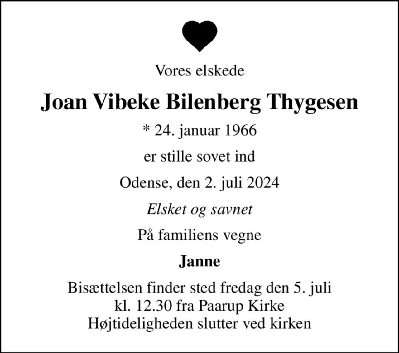 Vores elskede
Joan Vibeke Bilenberg Thygesen
* 24. januar 1966
er stille sovet ind
Odense, den 2. juli 2024
Elsket og savnet
På familiens vegne
Janne
Bisættelsen finder sted fredag den 5. juli kl. 12.30 fra Paarup Kirke Højtideligheden slutter ved kirken