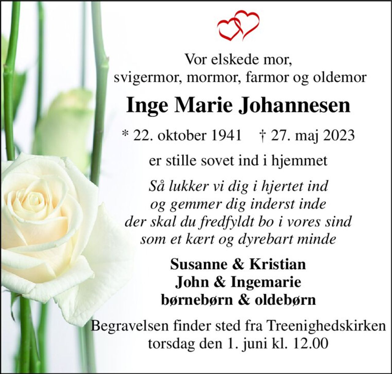 Vor elskede mor,  svigermor, mormor, farmor og oldemor 
Inge Marie Johannesen 
*​ 22. oktober 1941​    †​ 27. maj 2023 
er stille sovet ind i hjemmet 
Så lukker vi dig i hjertet ind og gemmer dig inderst inde der skal du fredfyldt bo i vores sind som et kært og dyrebart minde 
Susanne & Kristian John & Ingemarie børnebørn & oldebørn 
Begravelsen​ finder sted fra Treenighedskirken​ torsdag den 1. juni​ kl. 12.00