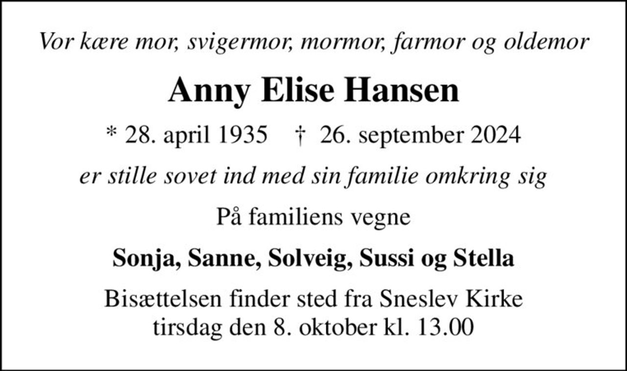 Vor kære mor, svigermor, mormor, farmor og oldemor
Anny Elise Hansen
* 28. april 1935    ✝ 26. september 2024
er stille sovet ind med sin familie omkring sig
På familiens vegne
Sonja, Sanne, Solveig, Sussi og Stella
Bisættelsen finder sted fra Sneslev Kirke  tirsdag den 8. oktober kl. 13.00