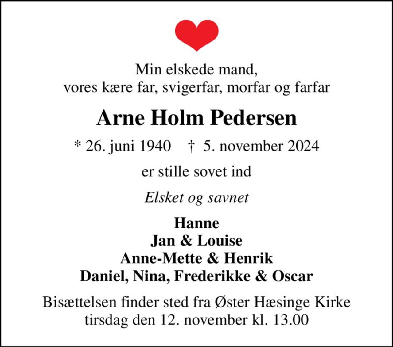 Min elskede mand, vores kære far, svigerfar, morfar og farfar
Arne Holm Pedersen
* 26. juni 1940    ✝ 5. november 2024
er stille sovet ind
Elsket og savnet
Hanne Jan & Louise Anne-Mette & Henrik Daniel, Nina, Frederikke & Oscar
Bisættelsen finder sted fra Øster Hæsinge Kirke  tirsdag den 12. november kl. 13.00