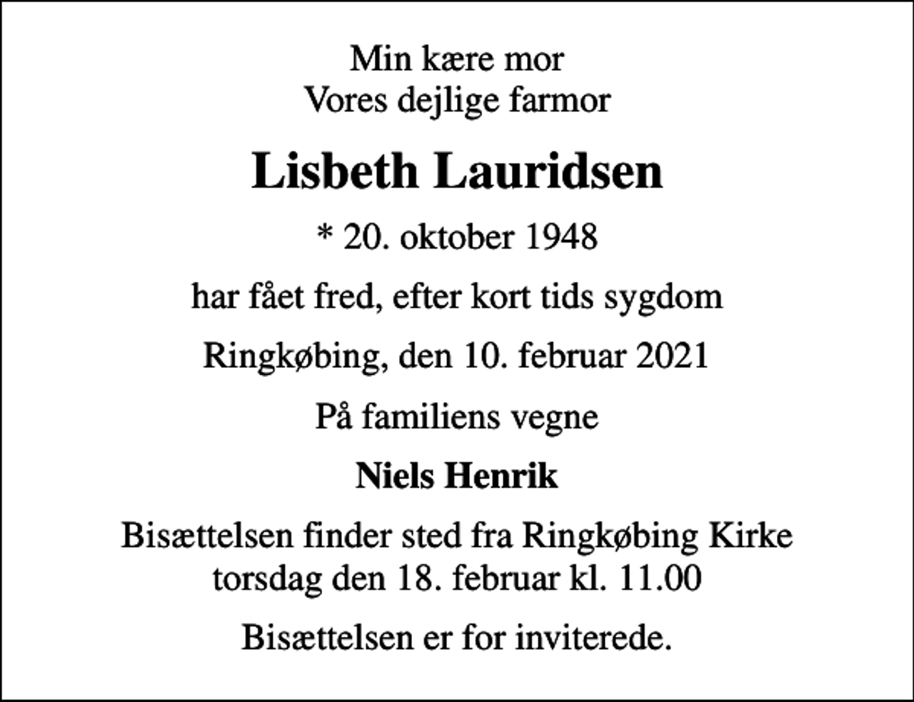 <p>Min kære mor Vores dejlige farmor<br />Lisbeth Lauridsen<br />* 20. oktober 1948<br />har fået fred, efter kort tids sygdom<br />Ringkøbing, den 10. februar 2021<br />På familiens vegne<br />Niels Henrik<br />Bisættelsen finder sted fra Ringkøbing Kirke torsdag den 18. februar kl. 11.00<br />Bisættelsen er for inviterede.</p>